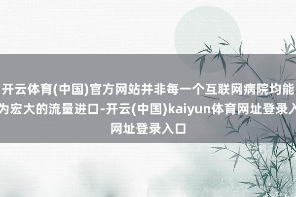 开云体育(中国)官方网站并非每一个互联网病院均能成为宏大的流量进口-开云(中国)kaiyun体育网址登录入口