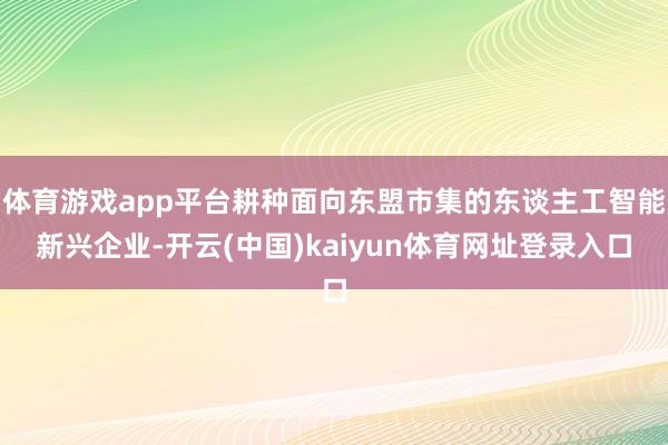 体育游戏app平台耕种面向东盟市集的东谈主工智能新兴企业-开云(中国)kaiyun体育网址登录入口