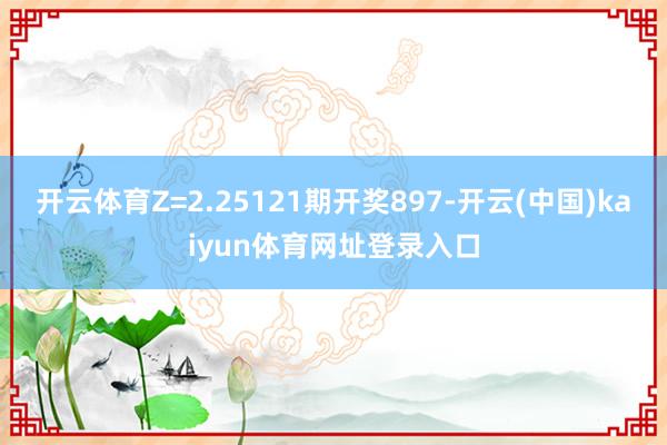 开云体育Z=2.25121期开奖897-开云(中国)kaiyun体育网址登录入口