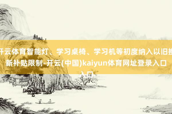 开云体育智能灯、学习桌椅、学习机等初度纳入以旧换新补贴限制-开云(中国)kaiyun体育网址登录入口