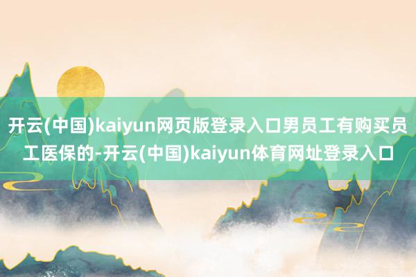 开云(中国)kaiyun网页版登录入口男员工有购买员工医保的-开云(中国)kaiyun体育网址登录入口